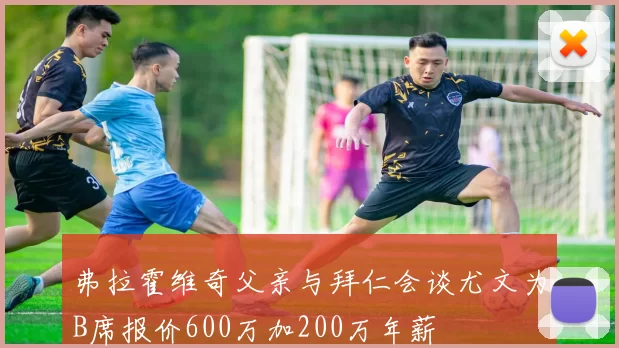 弗拉霍维奇父亲与拜仁会谈尤文为B席报价600万加200万年薪