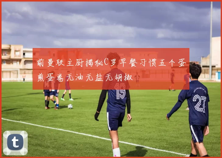 前曼联主厨揭秘C罗早餐习惯五个蛋煎蛋卷无油无盐无胡椒