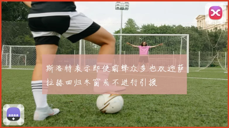 斯洛特表示即使前锋众多也欢迎萨拉赫回归冬窗或不进行引援