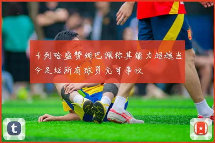 卡列哈盛赞姆巴佩称其能力超越当今足坛所有球员无可争议