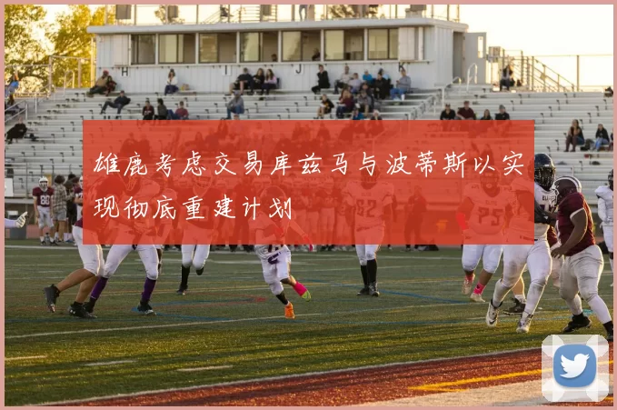 雄鹿考虑交易库兹马与波蒂斯以实现彻底重建计划