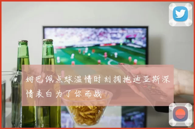 姆巴佩点球温情时刻拥抱迪亚斯深情表白为了你而战
