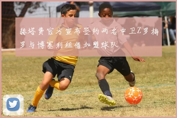 赫塔费官方宣布签约两名中卫Z罗梅罗与博塞利租借加盟球队