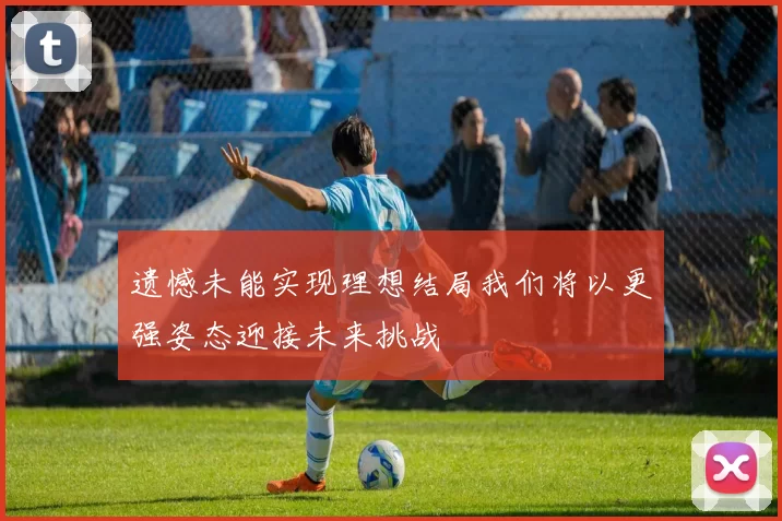 遗憾未能实现理想结局我们将以更强姿态迎接未来挑战