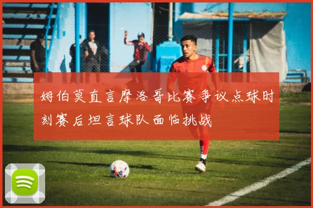 姆伯莫直言摩洛哥比赛争议点球时刻赛后坦言球队面临挑战